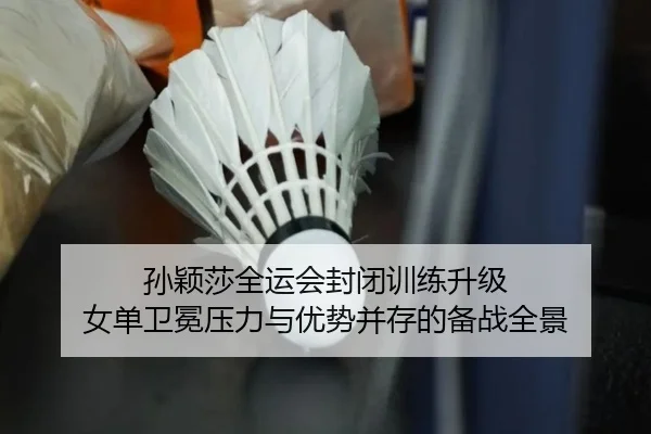 孙颖莎全运会封闭训练升级 女单卫冕压力与优势并存的备战全景